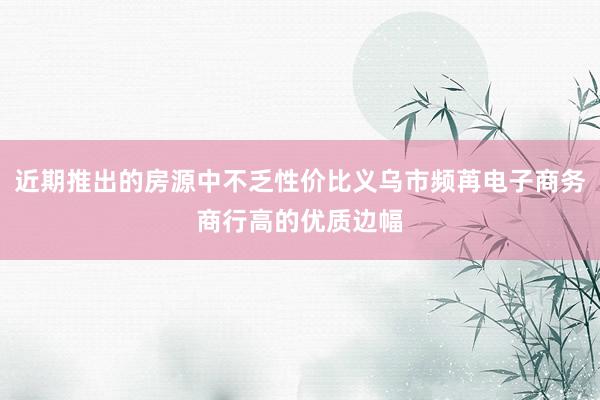 近期推出的房源中不乏性价比义乌市频苒电子商务商行高的优质边幅